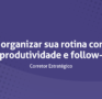 Como organizar sua rotina com foco em produtividade e follow-up
