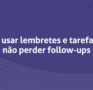 Como usar lembretes e tarefas para não perder follow-ups